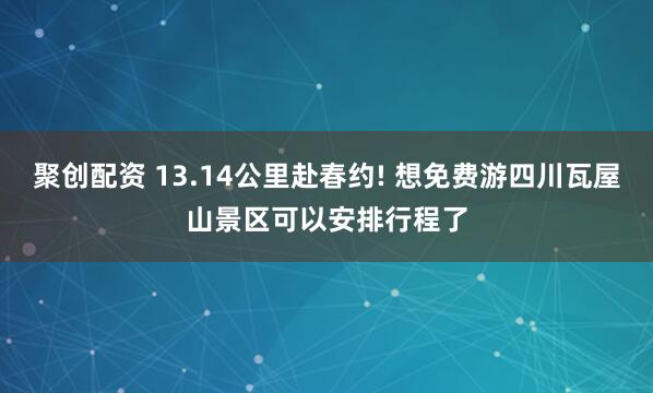 聚创配资 13.14公里赴春约! 想免费游四川瓦屋山景区可以安排行程了