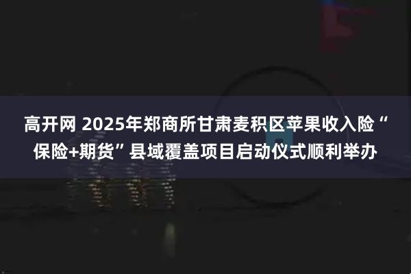 高开网 2025年郑商所甘肃麦积区苹果收入险“保险+期货”县域覆盖项目启动仪式顺利举办