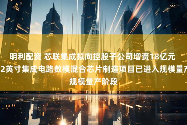 明利配资 芯联集成拟向控股子公司增资18亿元 三期12英寸集成电路数模混合芯片制造项目已进入规模量产阶段