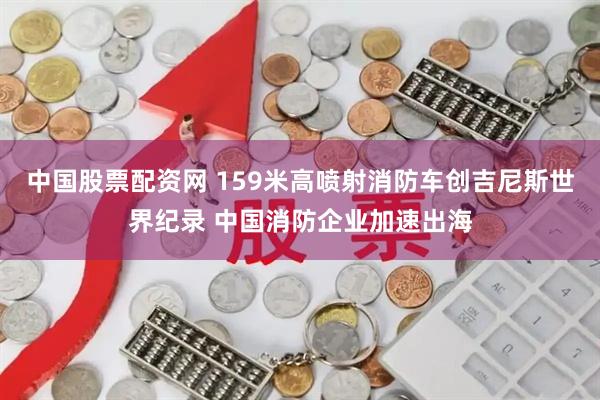 中国股票配资网 159米高喷射消防车创吉尼斯世界纪录 中国消防企业加速出海