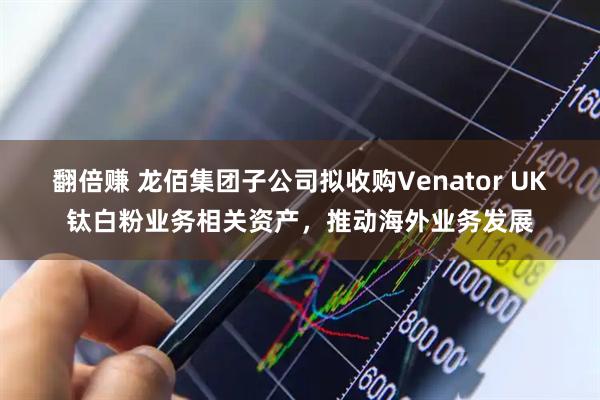 翻倍赚 龙佰集团子公司拟收购Venator UK钛白粉业务相关资产，推动海外业务发展