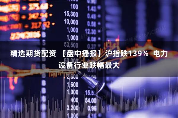精选期货配资 【盘中播报】沪指跌139%  电力设备行业跌幅最大