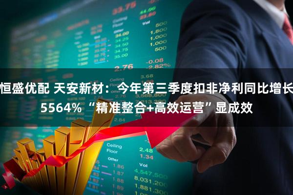 恒盛优配 天安新材：今年第三季度扣非净利同比增长5564% “精准整合+高效运营”显成效