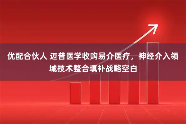 优配合伙人 迈普医学收购易介医疗，神经介入领域技术整合填补战略空白
