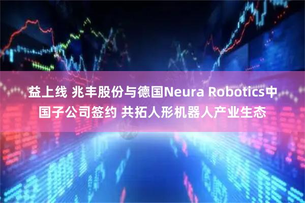 益上线 兆丰股份与德国Neura Robotics中国子公司签约 共拓人形机器人产业生态