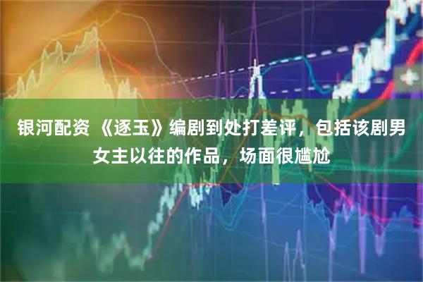 银河配资 《逐玉》编剧到处打差评，包括该剧男女主以往的作品，场面很尴尬