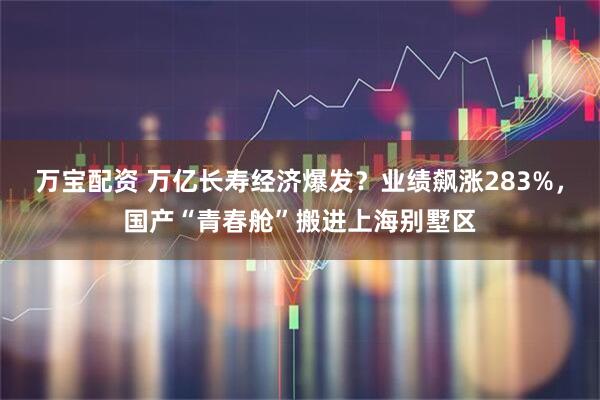 万宝配资 万亿长寿经济爆发？业绩飙涨283%，国产“青春舱”搬进上海别墅区