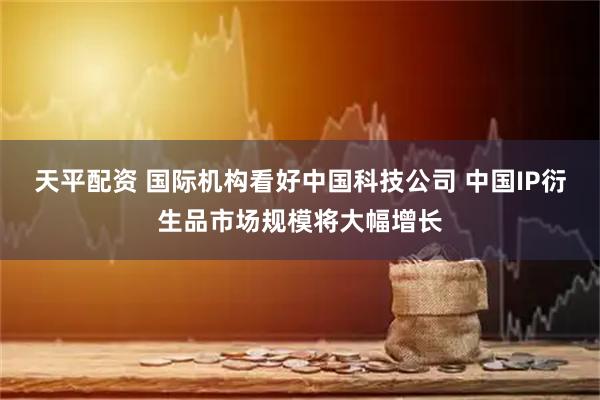 天平配资 国际机构看好中国科技公司 中国IP衍生品市场规模将大幅增长