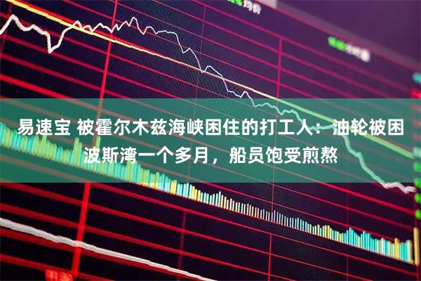 易速宝 被霍尔木兹海峡困住的打工人：油轮被困波斯湾一个多月，船员饱受煎熬