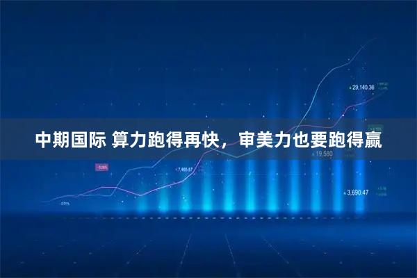 中期国际 算力跑得再快，审美力也要跑得赢