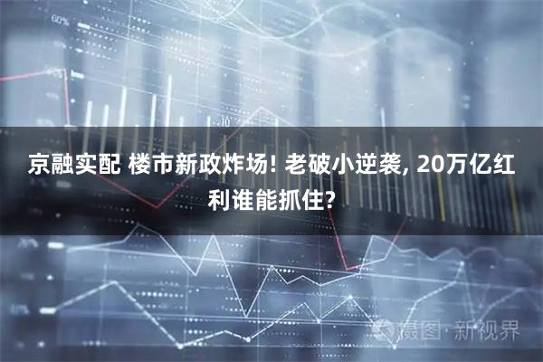 京融实配 楼市新政炸场! 老破小逆袭, 20万亿红利谁能抓住?