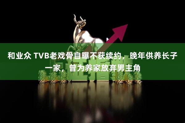 和业众 TVB老戏骨自曝不获续约，晚年供养长子一家，曾为养家放弃男主角