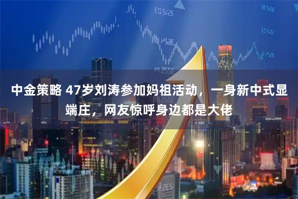 中金策略 47岁刘涛参加妈祖活动，一身新中式显端庄，网友惊呼身边都是大佬