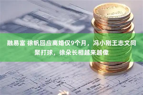 融易富 徐帆回应离婚仅9个月，冯小刚王志文同聚打球，徐朵长相越来越像
