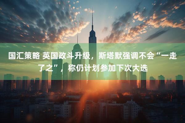 国汇策略 英国政斗升级，斯塔默强调不会“一走了之”，称仍计划参加下次大选