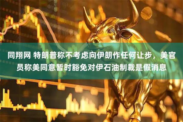 同翔网 特朗普称不考虑向伊朗作任何让步，美官员称美同意暂时豁免对伊石油制裁是假消息