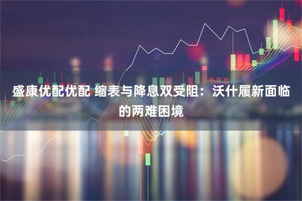 盛康优配优配 缩表与降息双受阻：沃什履新面临的两难困境