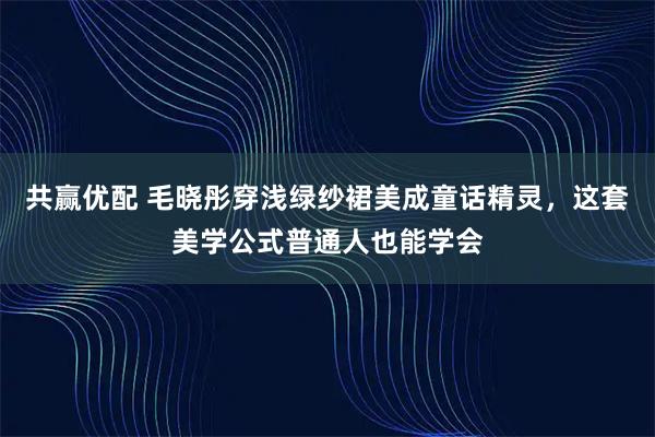 共赢优配 毛晓彤穿浅绿纱裙美成童话精灵，这套美学公式普通人也能学会