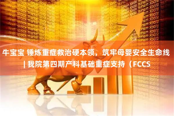 牛宝宝 锤炼重症救治硬本领,筑牢母婴安全生命线 | 我院第四期产科基础重症支持(FCCS