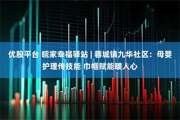 优股平台 皖家幸福驿站 | 蓉城镇九华社区：母婴护理传技能 巾帼赋能暖人心