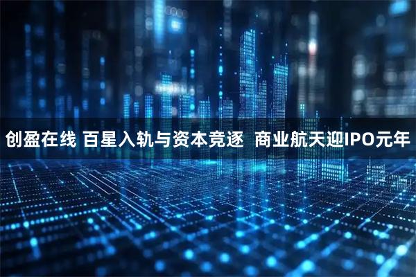 创盈在线 百星入轨与资本竞逐 商业航天迎IPO元年