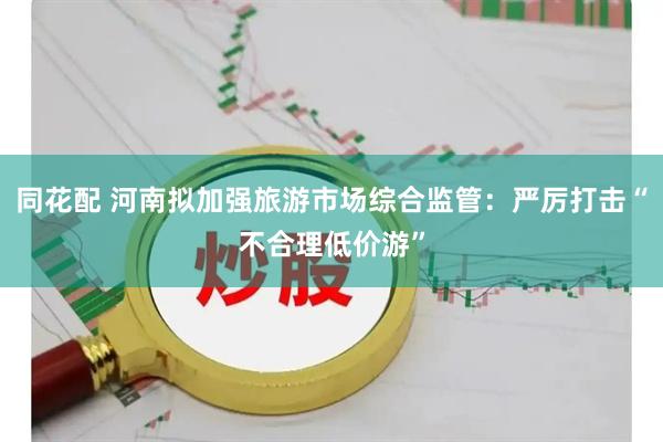 同花配 河南拟加强旅游市场综合监管：严厉打击“不合理低价游”