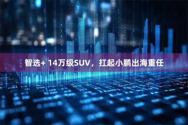 智选+ 14万级SUV，扛起小鹏出海重任