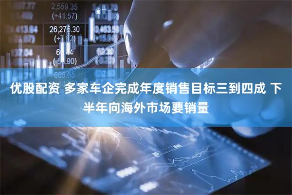 优股配资 多家车企完成年度销售目标三到四成 下半年向海外市场要销量