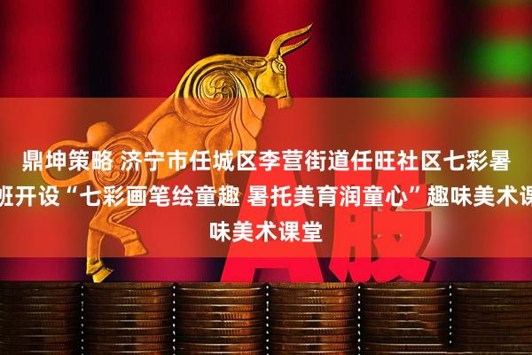 鼎坤策略 济宁市任城区李营街道任旺社区七彩暑托班开设“七彩画笔绘童趣 暑托美育润童心”趣味美术课堂