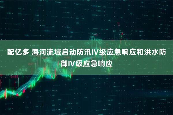 配亿多 海河流域启动防汛Ⅳ级应急响应和洪水防御Ⅳ级应急响应