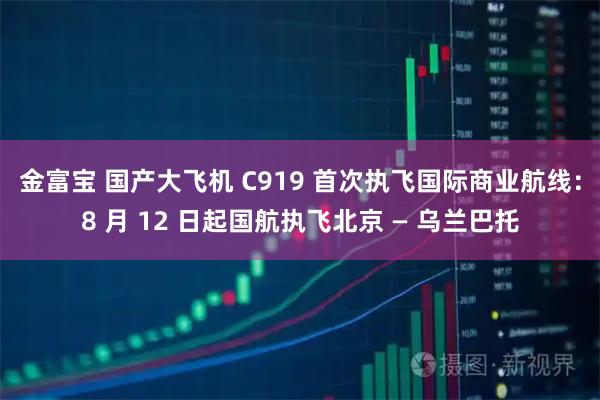 金富宝 国产大飞机 C919 首次执飞国际商业航线:8 月 12 日起国航执飞北京 — 乌兰巴托