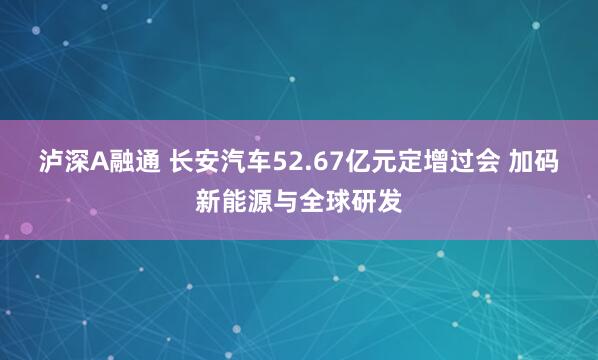 泸深A融通 长安汽车52.67亿元定增过会 加码新能源与全球研发