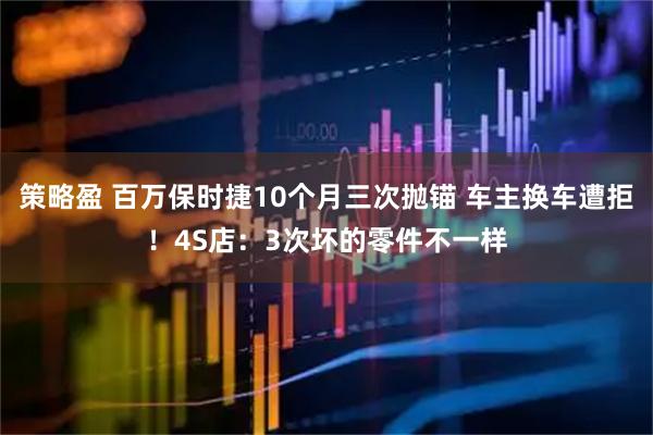 策略盈 百万保时捷10个月三次抛锚 车主换车遭拒!4S店:3次坏的零件不一样