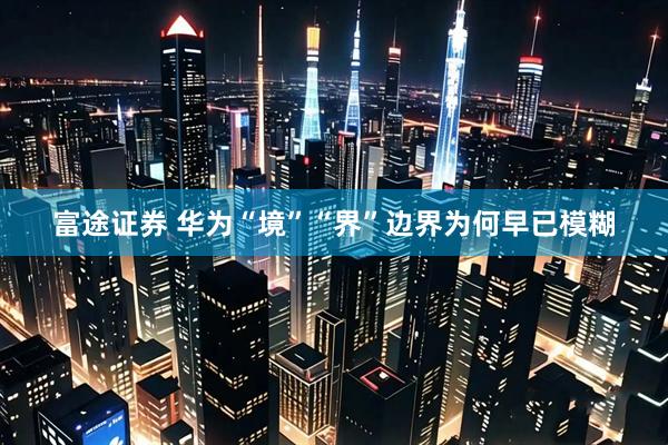 富途证券 华为“境”“界”边界为何早已模糊
