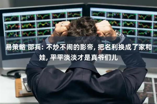易策略 邵兵: 不炒不闹的影帝, 把名利换成了家和娃, 平平淡淡才是真爷们儿