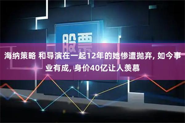 海纳策略 和导演在一起12年的她惨遭抛弃, 如今事业有成, 身价40亿让人羡慕